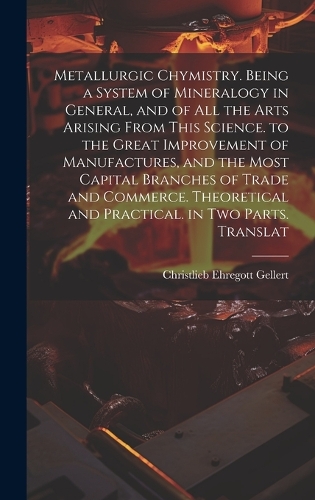 Metallurgic Chymistry. Being a System of Mineralogy in General, and of All the Arts Arising from This Science. to the Great Improvement of Manufactures, and the Most Capital Branches of Trade and Commerce. Theoretical and Practical. in Two Parts. T