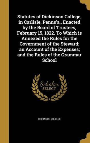 Statutes of Dickinson College, in Carlisle, Penns'a., Enacted by the Board of Trustees, February 15, 1822. To Which is Annexed the Rules for the Government of the Steward; an Account of the Expenses; and the Rules of the Grammar School: (English)