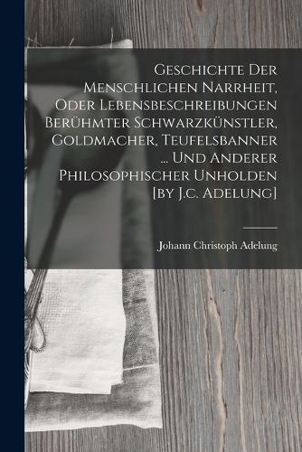 Geschichte Der Menschlichen Narrheit, Oder Lebensbeschreibungen Berühmter Schwarzkünstler, Goldmacher, Teufelsbanner ... Und Anderer Philosophischer Unholden [by J.c. Adelung]