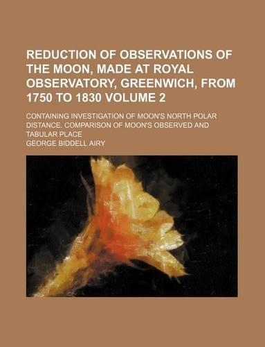 Reduction of Observations of the Moon, Made at Royal Observatory, Greenwich, from 1750 to 1830 Volume 2; Containing Investigation of Moon's North Polar Distance. Comparison of Moon's Observed and Tabular Place