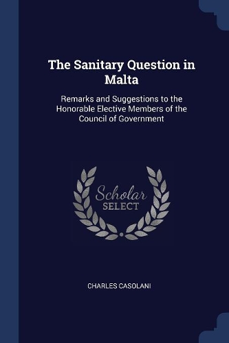 The Sanitary Question in Malta: Remarks and Suggestions to the Honorable Elective Members of the Council of Government