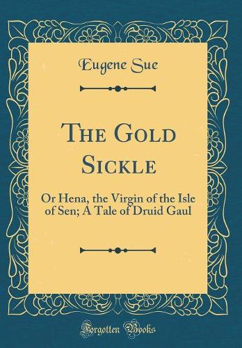 The Gold Sickle: Or Hena, the Virgin of the Isle of Sen; A Tale of Druid Gaul (Classic Reprint)