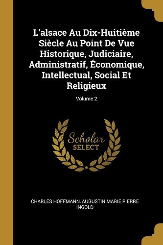 L'alsace Au Dix-Huitième Siècle Au Point De Vue Historique, Judiciaire, Administratif, Économique, Intellectual, Social Et Religieux; Volume 2