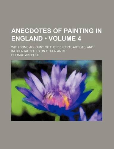 Anecdotes of Painting in England (Volume 4); With Some Account of the Principal Artists and Incidental Notes on Other Arts