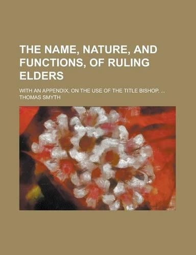 The Name, Nature, and Functions, of Ruling Elders; With an Appendix, on the Use of the Title Bishop. ...