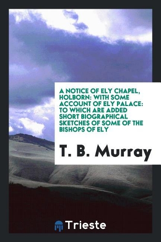 A Notice of Ely Chapel, Holborn: With Some Account of Ely Palace: To Which Are Added Short Biographical Sketches of Some of the Bishops of Ely