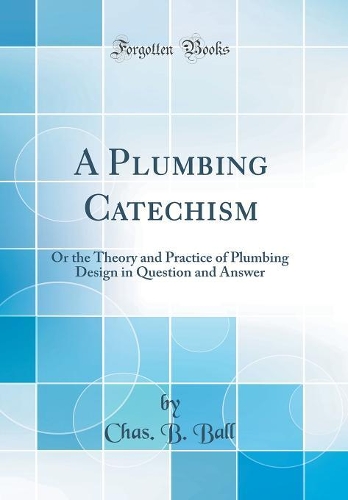 A Plumbing Catechism: Or the Theory and Practice of Plumbing Design in Question and Answer (Classic Reprint)