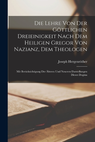 Lehre Von Der Göttlichen Dreieinigkeit Nach Dem Heiligen Gregor Von Nazianz, Dem Theologen: Mit Berücksichtigung Der Älteren Und Neueren Darstellungen Dieses Dogma
