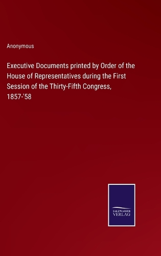 Executive Documents printed by Order of the House of Representatives during the First Session of the Thirty-Fifth Congress, 1857-'58