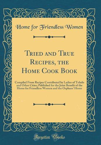 Tried and True Recipes, the Home Cook Book: Compiled From Recipes Contributed by Ladies of Toledo and Other Cities; Published for the Joint Benefit of the Home for Friendless Women and the Orphans Home (Classic Reprint)
