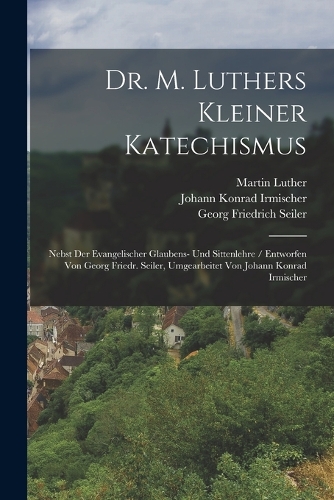 Dr. M. Luthers Kleiner Katechismus: Nebst Der Evangelischer Glaubens- Und Sittenlehre / Entworfen Von Georg Friedr. Seiler, Umgearbeitet Von Johann Konrad Irmischer