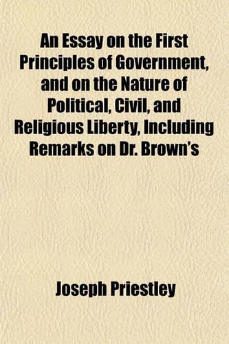 An Essay on the First Principles of Government, and on the Nature of Political, Civil, and Religious Liberty, Including Remarks on Dr. Brown's