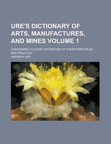 Ure's Dictionary of Arts, Manufactures, and Mines; Containing a Clear Exposition of Their Principles and Practice Volume 1: (English)