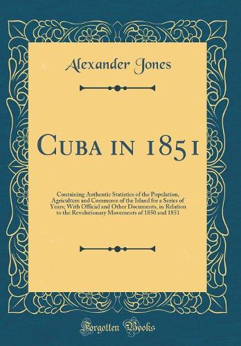 Cuba in 1851: Containing Authentic Statistics of the Population, Agriculture and Commerce of the Island for a Series of Years; With Official and Other Documents, in Relation to the Revolutionary Movements of 1850 and 1851 (Classic Reprint)