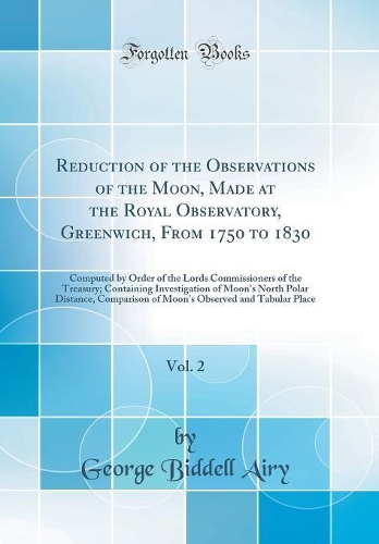 Reduction of the Observations of the Moon, Made at the Royal Observatory, Greenwich, From 1750 to 1830, Vol. 2: Computed by Order of the Lords Commissioners of the Treasury; Containing Investigation of Moon's North Polar Distance, Comparison of Moo