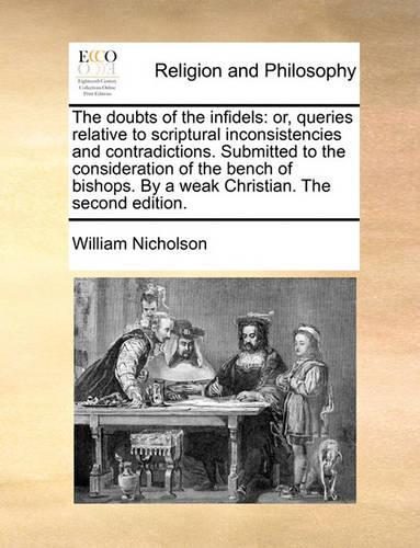 The Doubts of the Infidels: Or, Queries Relative to Scriptural Inconsistencies and Contradictions. Submitted to the Consideration of the Bench of Bishops. by a Weak Christian. (English)
