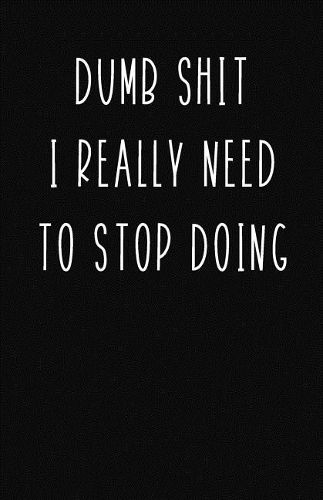 Dumb Shit I Really Need to Stop Doing