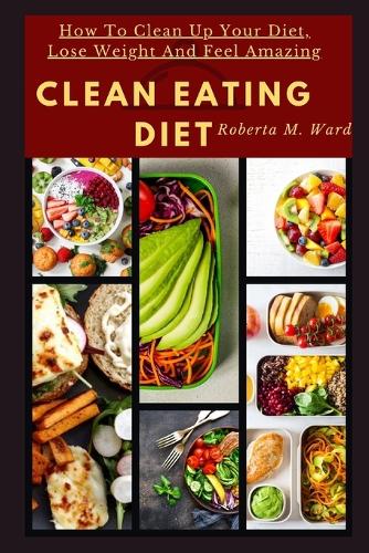 Clean Eating Diet: How To Clean Up Your Diet, Lose Weight And Feel Amazing