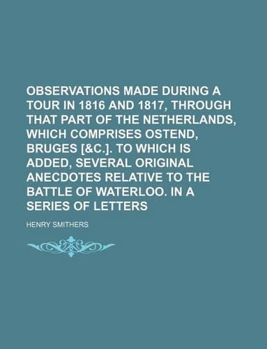 Observations Made During a Tour in 1816 and 1817, Through That Part of the Netherlands, Which Comprises Ostend, Bruges [&C.]. to Which Is Added, Several Original Anecdotes Relative to the Battle of Waterloo. in a Series of Letters