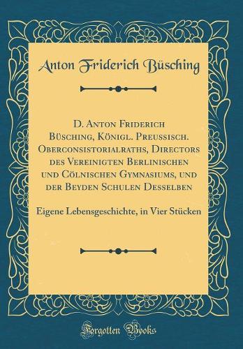 D. Anton Friderich Büsching, Königl. Preußisch. Oberconsistorialraths, Directors des Vereinigten Berlinischen und Cölnischen Gymnasiums, und der Beyden Schulen Desselben: Eigene Lebensgeschichte, in Vier Stücken (Classic Reprint)