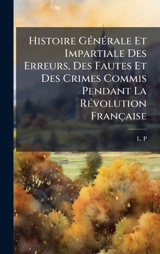 Histoire GÃ(c)nÃ(c)rale Et Impartiale Des Erreurs, Des Fautes Et Des Crimes Commis Pendant La RÃ(c)volution Française