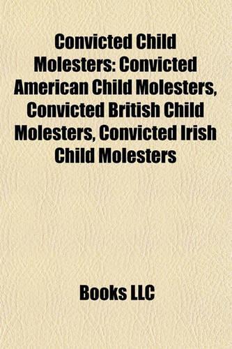 Convicted Child Molesters: Convicted American Child Molesters, Convicted British Child Molesters, Convicted Irish Child Molesters(English)