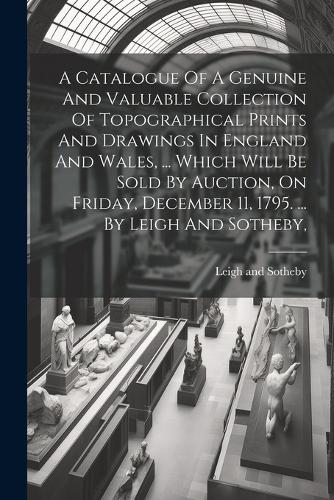 Catalogue Of A Genuine And Valuable Collection Of Topographical Prints And Drawings In England And Wales, ... Which Will Be Sold By Auction, On Friday, December 11, 1795. ... By Leigh And Sotheby,