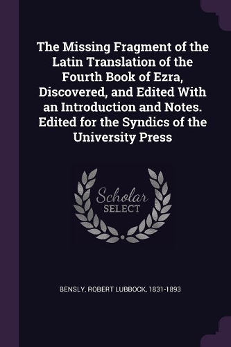 The Missing Fragment of the Latin Translation of the Fourth Book of Ezra, Discovered, and Edited With an Introduction and Notes. Edited for the Syndics of the University Press