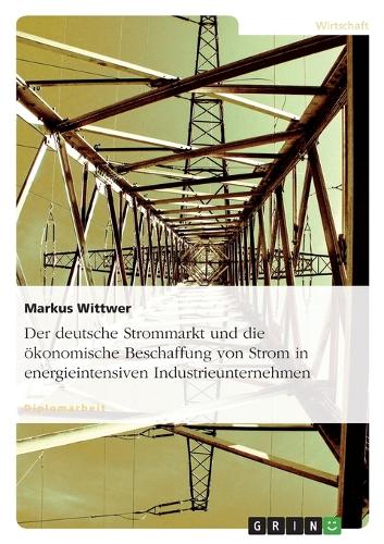 deutsche Strommarkt und die ökonomische Beschaffung von Strom in energieintensiven Industrieunternehmen: (German)