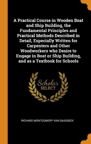 A Practical Course in Wooden Boat and Ship Building, the Fundamental Principles and Practical Methods Described in Detail, Especially Written for Carpenters and Other Woodworkers who Desire to Engage in Boat or Ship Building, and as a Textbook for