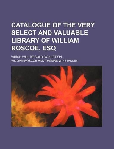 Catalogue of the Very Select and Valuable Library of William Roscoe, Esq; Which Will Be Sold by Auction,: (English)