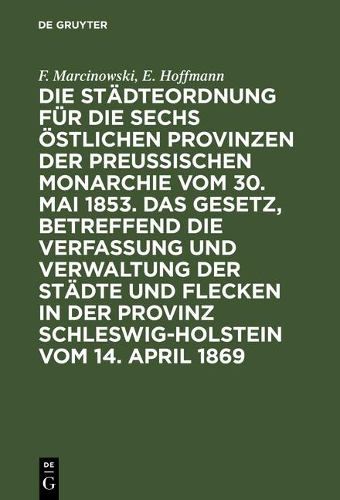 Die Städteordnung Für Die Sechs Östlichen Provinzen Der Preußischen Monarchie Vom 30. Mai 1853. Das Gesetz, Betreffend Die Verfassung Und Verwaltung Der Städte Und Flecken in Der Provinz Schleswig-Holstein Vom 14. April 1869: Mit Deren Ergänzungen Und Erläuterungen