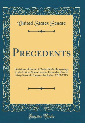 Precedents: Decisions of Point of Order With Phraseology in the United States Senate; From the First to Sixty-Second Congress Inclusive, 1789-1913 (Classic Reprint)