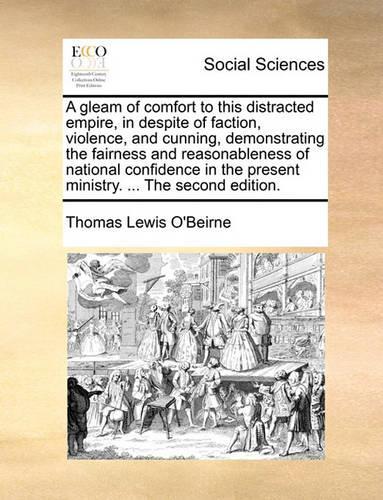 A Gleam of Comfort to This Distracted Empire, in Despite of Faction, Violence, and Cunning, Demonstrating the Fairness and Reasonableness of National Confidence in the Present Ministry. ... the Second Edition.: (English)