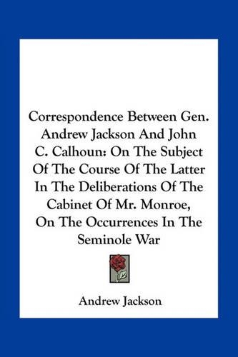 Correspondence Between Gen. Andrew Jackson And John C. Calhoun: On The Subject Of The Course Of The Latter In The Deliberations Of The Cabinet Of Mr. Monroe, On The Occurrences In The Seminole War(English)