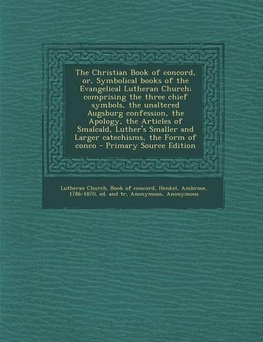 The Christian Book of Concord, Or, Symbolical Books of the Evangelical Lutheran Church; Comprising the Three Chief Symbols, the Unaltered Augsburg Confession, the Apology, the Articles of Smalcald, Luther's Smaller and Larger Catechisms, the Form o