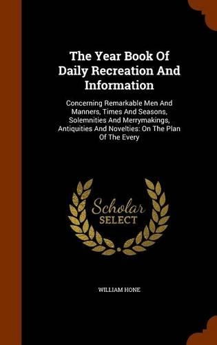 The Year Book Of Daily Recreation And Information: Concerning Remarkable Men And Manners, Times And Seasons, Solemnities And Merrymakings, Antiquities And Novelties: On The Plan Of The Every(English)