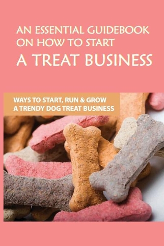An Essential Guidebook On How To Start A Treat Business: Ways To Start, Run & Grow A Trendy Dog Treat Business: Pet Business