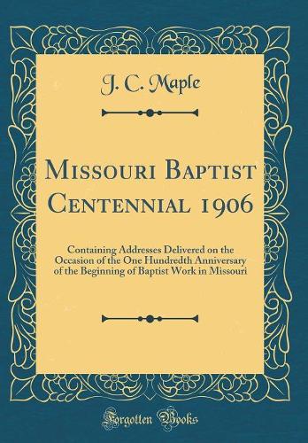 Missouri Baptist Centennial 1906: Containing Addresses Delivered on the Occasion of the One Hundredth Anniversary of the Beginning of Baptist Work in Missouri (Classic Reprint)