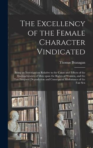 The Excellency of the Female Character Vindicated: Being an Investigation Relative to the Cause and Effects of the Encroachments of Men Upon the Rights of Women, and the Too Frequent Degradation and 