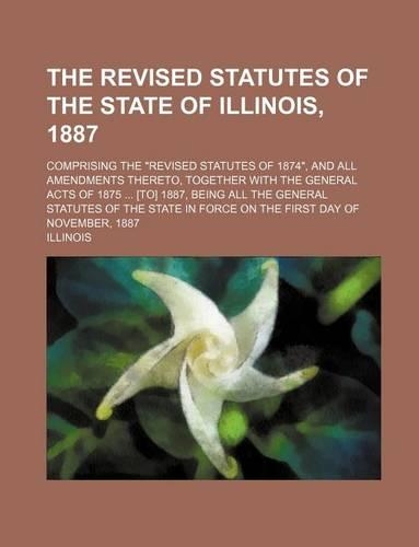 The Revised Statutes of the State of Illinois, 1887; Comprising the Revised Statutes of 1874, and All Amendments Thereto, Together with the General