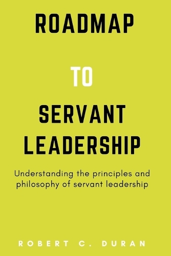 Roadmap To Servant Leadership: Understanding the principles and philosophy of servant leadership