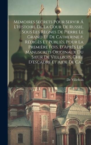 Memoires Secrets Pour Servir Á L'Histoire De La Cour De Russie, Sous Les Règnes De Pierre Le Grand Et De Catherine #, Rédigès Et Publiés, Pour La Première Fois, D'Après Les Manuscrits Originaux Du Sieur De Villebois, Chef D'Escadre Et Aide De Ca...
