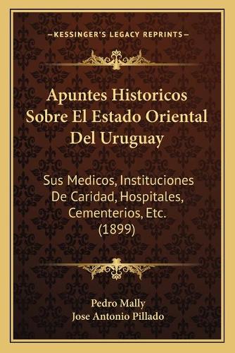 Apuntes Historicos Sobre El Estado Oriental Del Uruguay: Sus Medicos, Instituciones De Caridad, Hospitales, Cementerios, Etc. (1899)(Spanish)