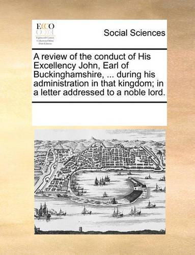 A review of the conduct of His Excellency John, Earl of Buckinghamshire, ... during his administration in that kingdom; in a letter addressed to a noble lord.: (English)