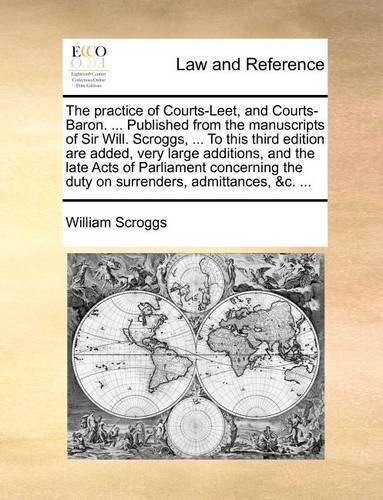 The Practice of Courts-Leet, and Courts-Baron. ... Published from the Manuscripts of Sir Will. Scroggs, ... to This Third Edition Are Added, Very Large Additions, and the Late Acts of Parliament Concerning the Duty on Surrenders, Admittances, &C. .