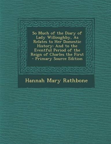So Much of the Diary of Lady Willoughby, as Relates to Her Domestic History: And to the Eventful Period of the Reign of Charles the First - Primary Source Edition