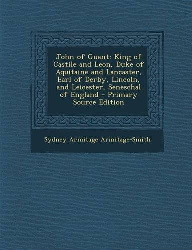 John of Guant: King of Castile and Leon, Duke of Aquitaine and Lancaster, Earl of Derby, Lincoln, and Leicester, Seneschal of England