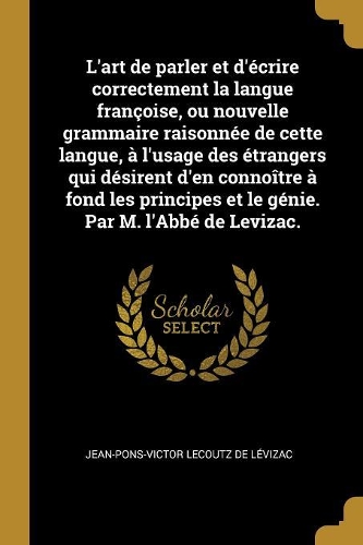 L'art de parler et d'écrire correctement la langue françoise, ou nouvelle grammaire raisonnée de cette langue, à l'usage des étrangers qui désirent d'en connoître à fond les principes et le génie. Par M. l'Abbé de Levizac.