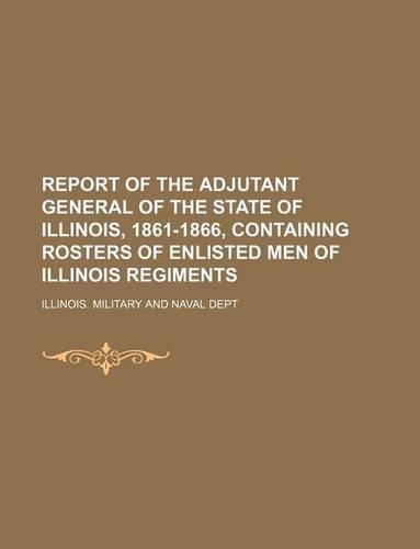 Report of the Adjutant General of the State of Illinois, 1861-1866, Containing Rosters of Enlisted Men of Illinois Regiments
